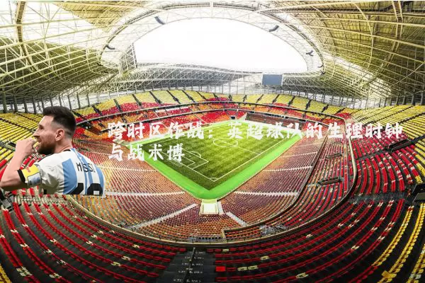 跨时区作战：英超球队的生理时钟与战术博弈