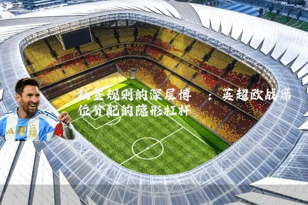 抽签规则的深层博弈：英超欧战席位分配的隐形杠杆