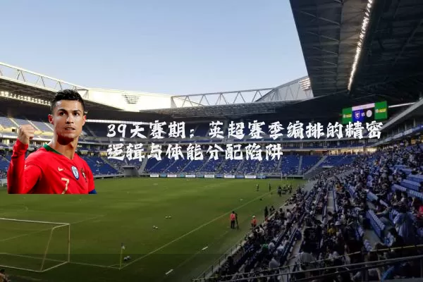 39天赛期:英超赛季编排的精密逻辑与体能分配陷阱