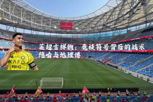 英超吉祥物:竞技符号背后的战术隐喻与地理博弈