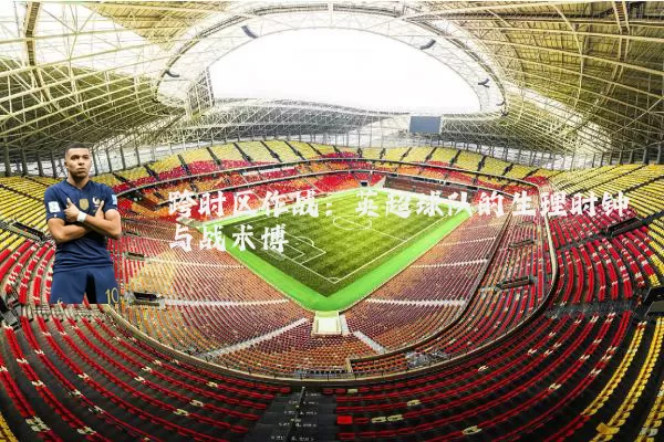 跨时区作战:英超球队的生理时钟与战术博弈